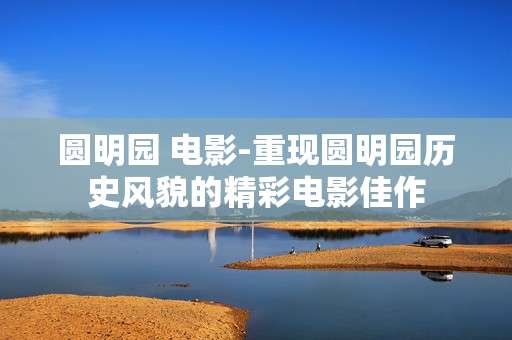 圆明园 电影-重现圆明园历史风貌的精彩电影佳作