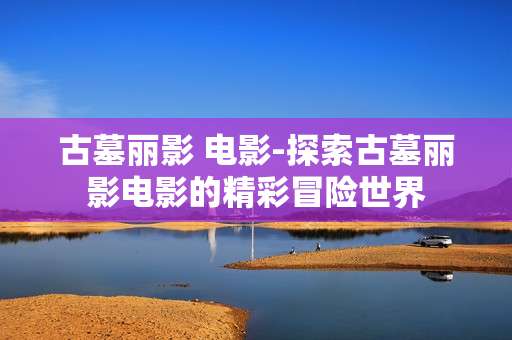 古墓丽影 电影-探索古墓丽影电影的精彩冒险世界