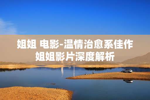姐姐 电影-温情治愈系佳作姐姐影片深度解析 姐姐 电影-温情治愈系佳作姐姐影片深度解析
