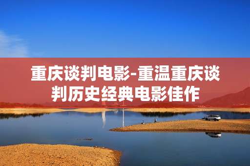 重庆谈判电影-重温重庆谈判历史经典电影佳作 重庆谈判电影-重温重庆谈判历史经典电影佳作