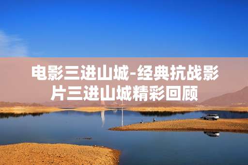 电影三进山城-经典抗战影片三进山城精彩回顾
