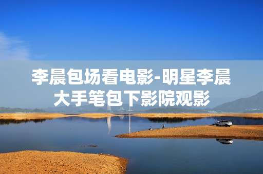 李晨包场看电影-明星李晨大手笔包下影院观影