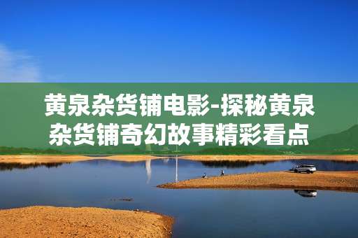 黄泉杂货铺电影-探秘黄泉杂货铺奇幻故事精彩看点
