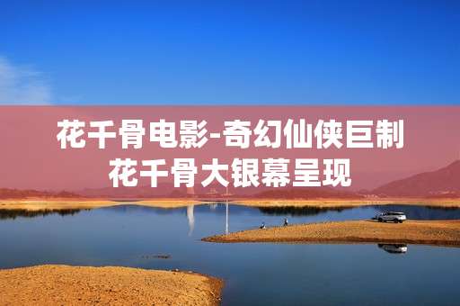 花千骨电影-奇幻仙侠巨制花千骨大银幕呈现