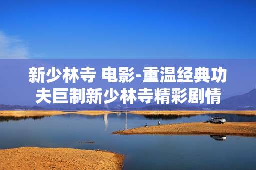 新少林寺 电影-重温经典功夫巨制新少林寺精彩剧情