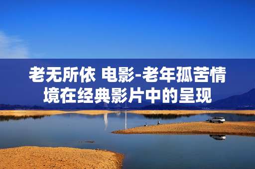 老无所依 电影-老年孤苦情境在经典影片中的呈现