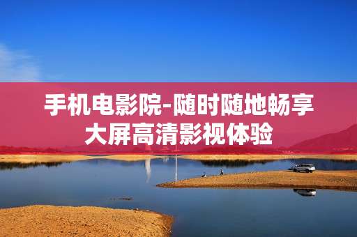 手机电影院-随时随地畅享大屏高清影视体验