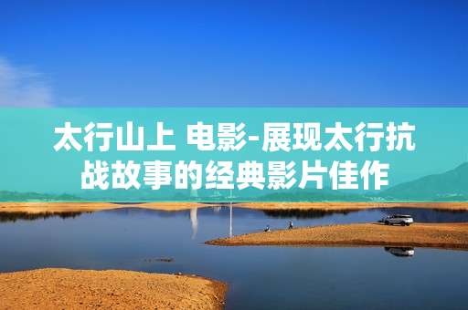 太行山上 电影-展现太行抗战故事的经典影片佳作