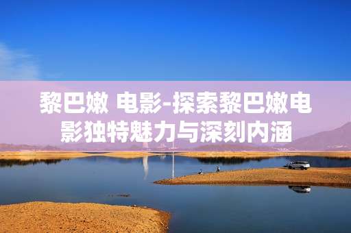 黎巴嫩 电影-探索黎巴嫩电影独特魅力与深刻内涵