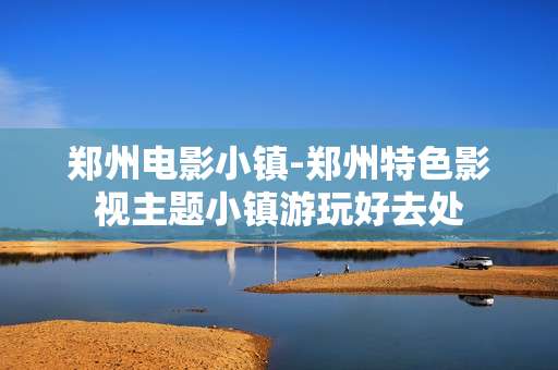 郑州电影小镇-郑州特色影视主题小镇游玩好去处