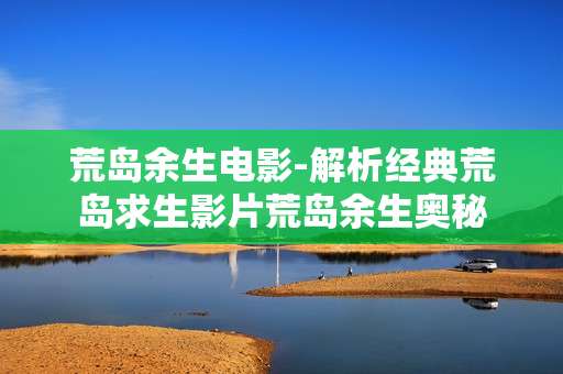 荒岛余生电影-解析经典荒岛求生影片荒岛余生奥秘