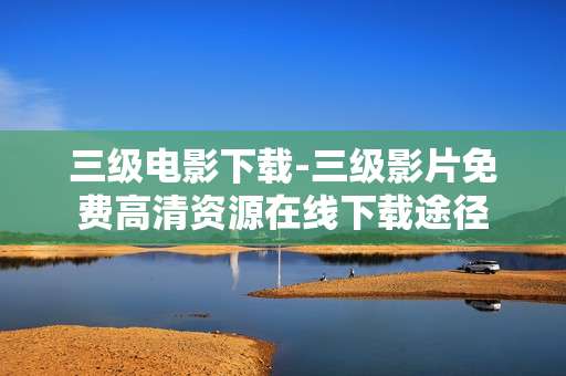三级电影下载-三级影片免费高清资源在线下载途径 三级电影下载-三级影片免费高清资源在线下载途径
