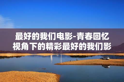 最好的我们电影-青春回忆视角下的精彩最好的我们影片