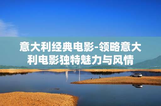 意大利经典电影-领略意大利电影独特魅力与风情
