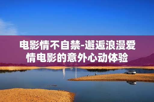 电影情不自禁-邂逅浪漫爱情电影的意外心动体验