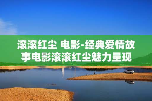 滚滚红尘 电影-经典爱情故事电影滚滚红尘魅力呈现