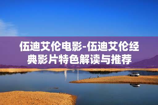 伍迪艾伦电影-伍迪艾伦经典影片特色解读与推荐