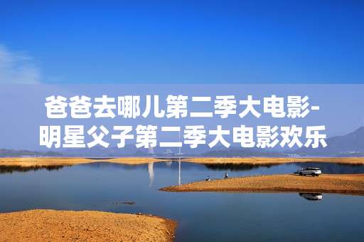 爸爸去哪儿第二季大电影-明星父子第二季大电影欢乐冒险之旅