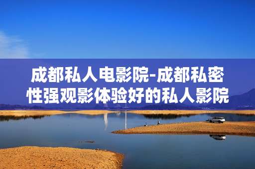 成都私人电影院-成都私密性强观影体验好的私人影院
