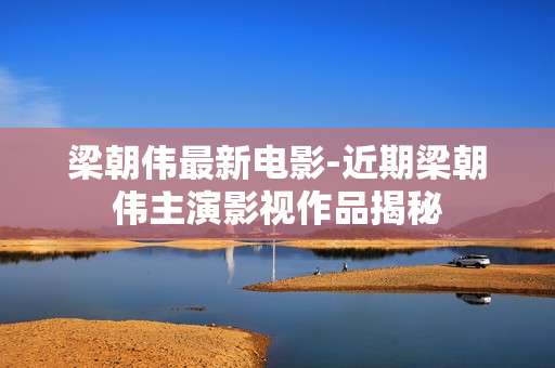 梁朝伟最新电影-近期梁朝伟主演影视作品揭秘
