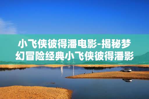 小飞侠彼得潘电影-揭秘梦幻冒险经典小飞侠彼得潘影片