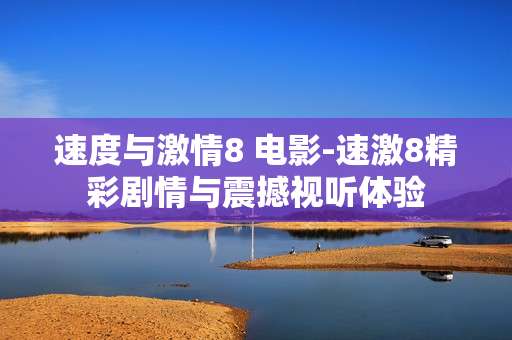 速度与激情8 电影-速激8精彩剧情与震撼视听体验 速度与激情8 电影-速激8精彩剧情与震撼视听体验
