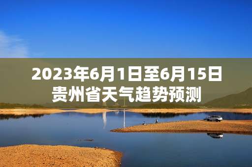 2023年6月1日至6月15日贵州省天气趋势预测 2023年6月1日至6月15日贵州省天气趋势预测