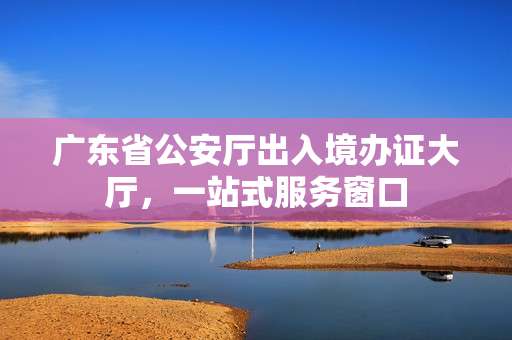 广东省公安厅出入境办证大厅，一站式服务窗口