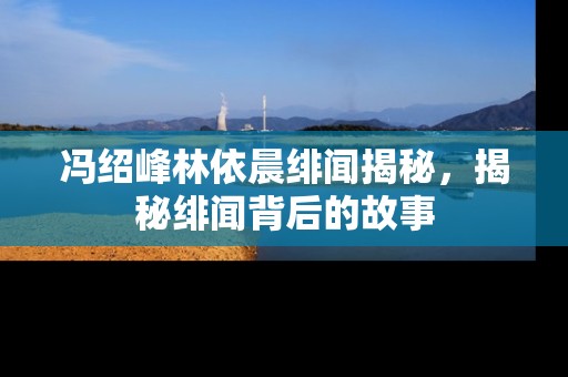 冯绍峰林依晨绯闻揭秘，揭秘绯闻背后的故事