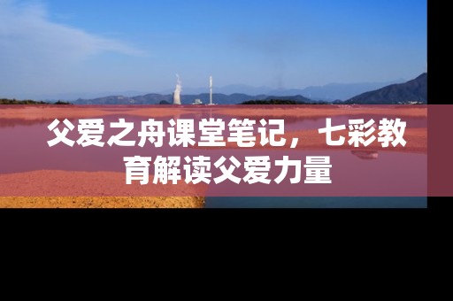 父爱之舟课堂笔记，七彩教育解读父爱力量
