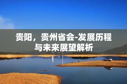 贵阳，贵州省会-发展历程与未来展望解析