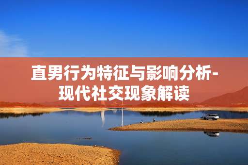 直男行为特征与影响分析-现代社交现象解读 直男行为特征与影响分析-现代社交现象解读