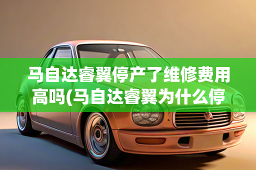 马自达睿翼停产了维修费用高吗(马自达睿翼为什么停售)