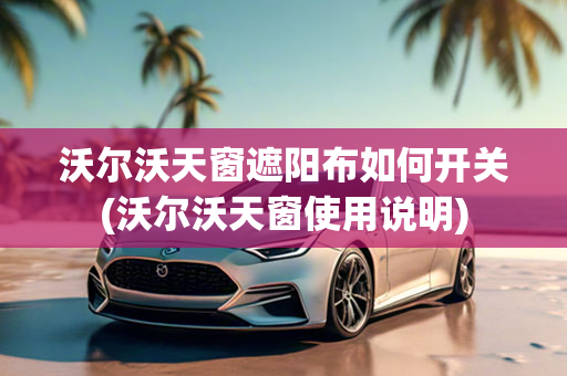 沃尔沃天窗遮阳布如何开关(沃尔沃天窗使用说明)