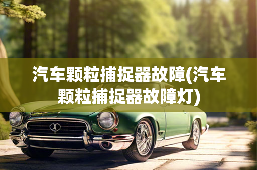 汽车颗粒捕捉器故障(汽车颗粒捕捉器故障灯)