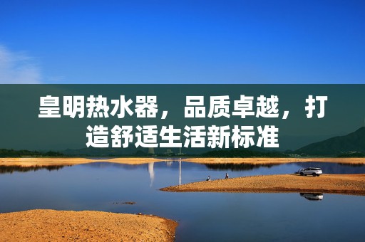 皇明热水器，品质卓越，打造舒适生活新标准