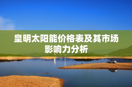 皇明太阳能价格表及其市场影响力分析