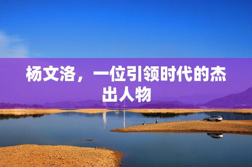 杨文洛，一位引领时代的杰出人物