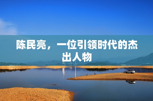 陈民亮，一位引领时代的杰出人物