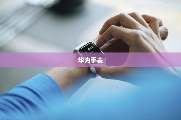 华为手表，智能穿戴技术的崭新里程碑