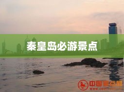 秦皇岛十大必游景点,海滨城市的魅力探索 秦皇岛十大必游景点,海滨城市的魅力探索