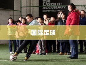 全球激情盛宴，国际足球的魅力所在