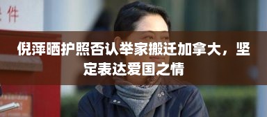倪萍晒护照否认举家搬迁加拿大，坚定表达爱国之情