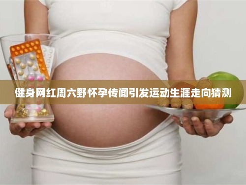 健身网红周六野怀孕传闻引发事业走向猜测，运动生涯的新篇章？