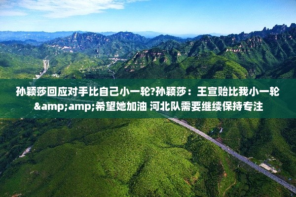 孙颖莎回应对手比自己小一轮?孙颖莎：王宣贻比我小一轮&amp;希望她加油 河北队需要继续保持专注