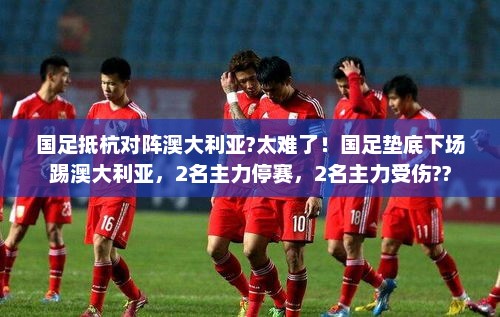 国足抵杭对阵澳大利亚?太难了！国足垫底下场踢澳大利亚，2名主力停赛，2名主力受伤??