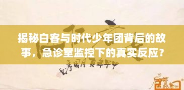 揭秘白客与时代少年团，背后的故事与急诊室真实反应探索