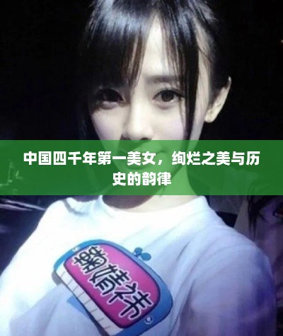中国四千年第一美女，绚烂之美与历史的韵律