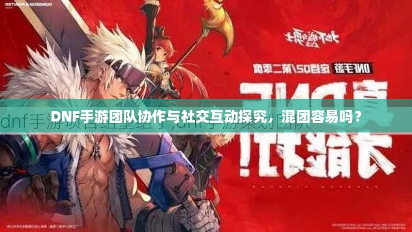 DNF手游团队协作与社交互动探究，混团容易吗？