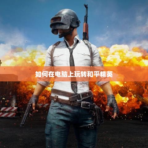 电脑版和平精英，玩转攻略与技巧